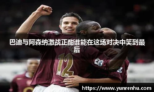 巴迪与阿森纳激战正酣谁能在这场对决中笑到最后